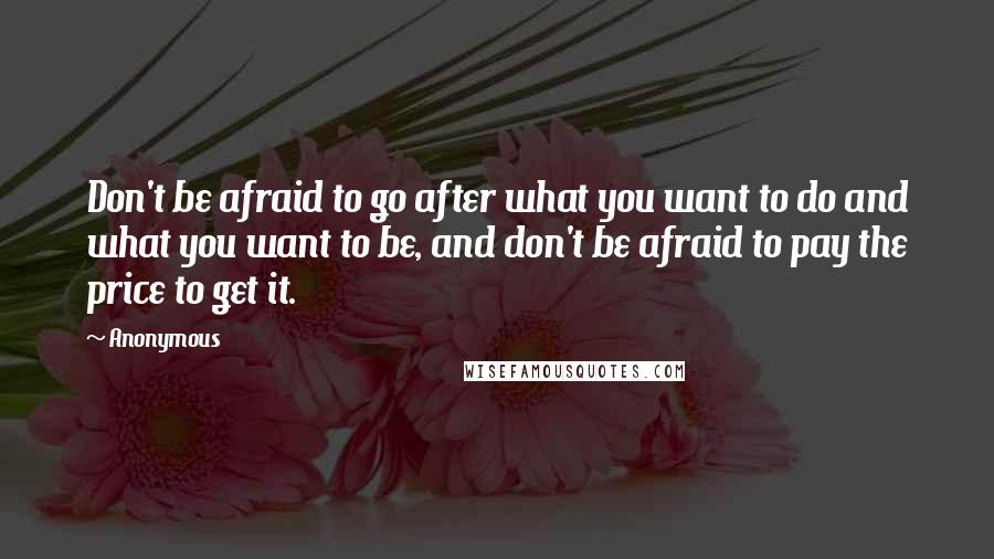 Anonymous Quotes: Don't be afraid to go after what you want to do and what you want to be, and don't be afraid to pay the price to get it.