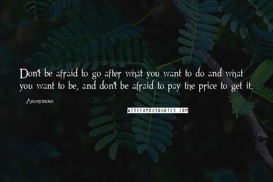 Anonymous Quotes: Don't be afraid to go after what you want to do and what you want to be, and don't be afraid to pay the price to get it.