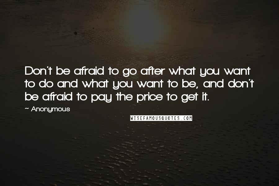 Anonymous Quotes: Don't be afraid to go after what you want to do and what you want to be, and don't be afraid to pay the price to get it.