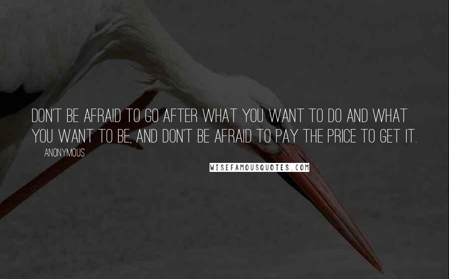 Anonymous Quotes: Don't be afraid to go after what you want to do and what you want to be, and don't be afraid to pay the price to get it.