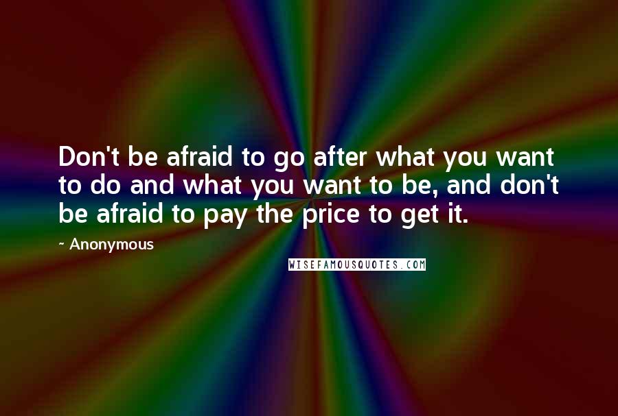 Anonymous Quotes: Don't be afraid to go after what you want to do and what you want to be, and don't be afraid to pay the price to get it.