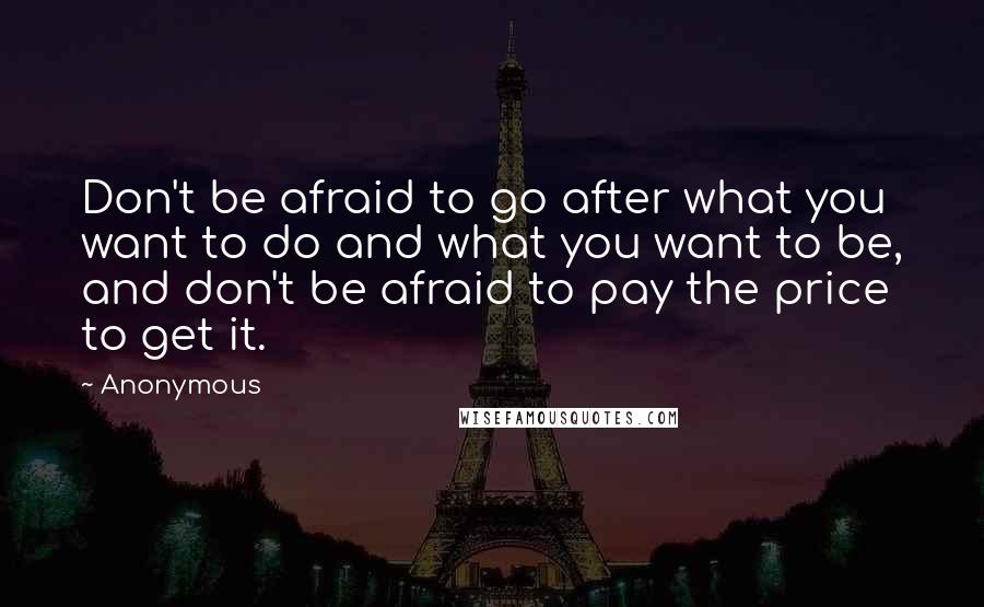 Anonymous Quotes: Don't be afraid to go after what you want to do and what you want to be, and don't be afraid to pay the price to get it.