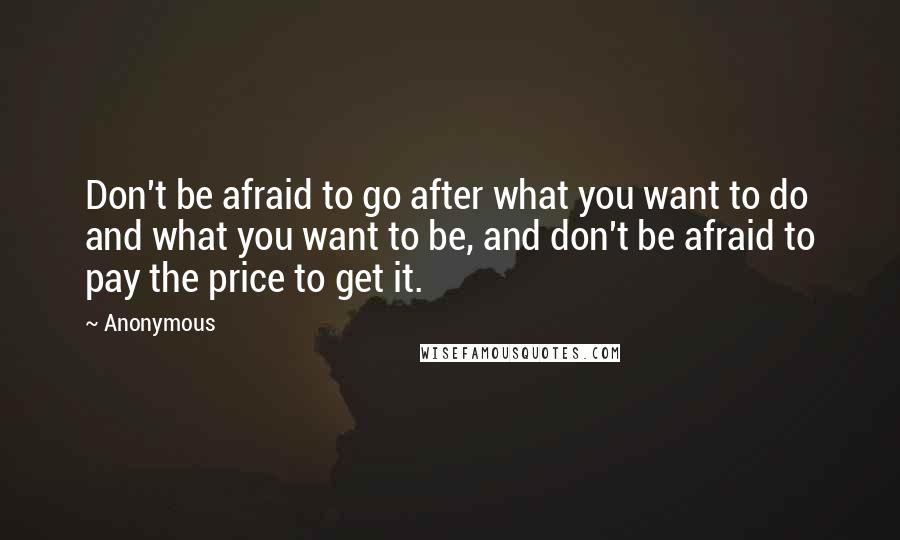 Anonymous Quotes: Don't be afraid to go after what you want to do and what you want to be, and don't be afraid to pay the price to get it.