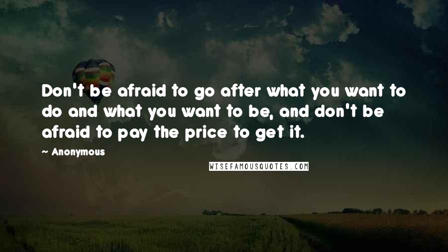 Anonymous Quotes: Don't be afraid to go after what you want to do and what you want to be, and don't be afraid to pay the price to get it.