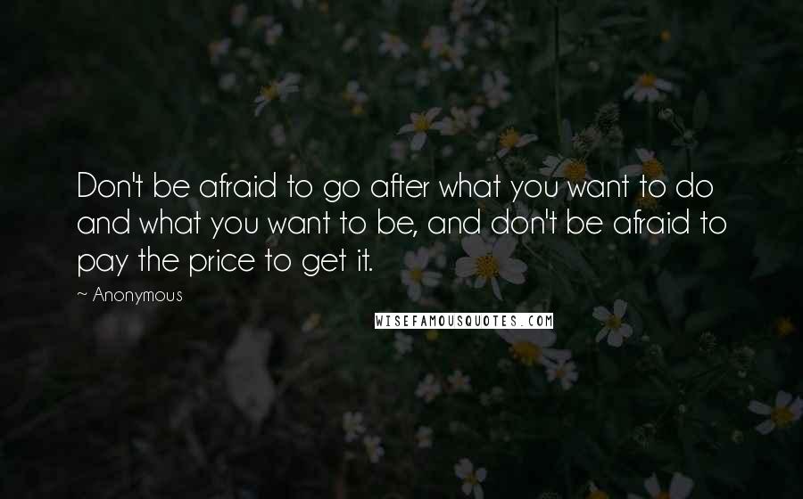 Anonymous Quotes: Don't be afraid to go after what you want to do and what you want to be, and don't be afraid to pay the price to get it.