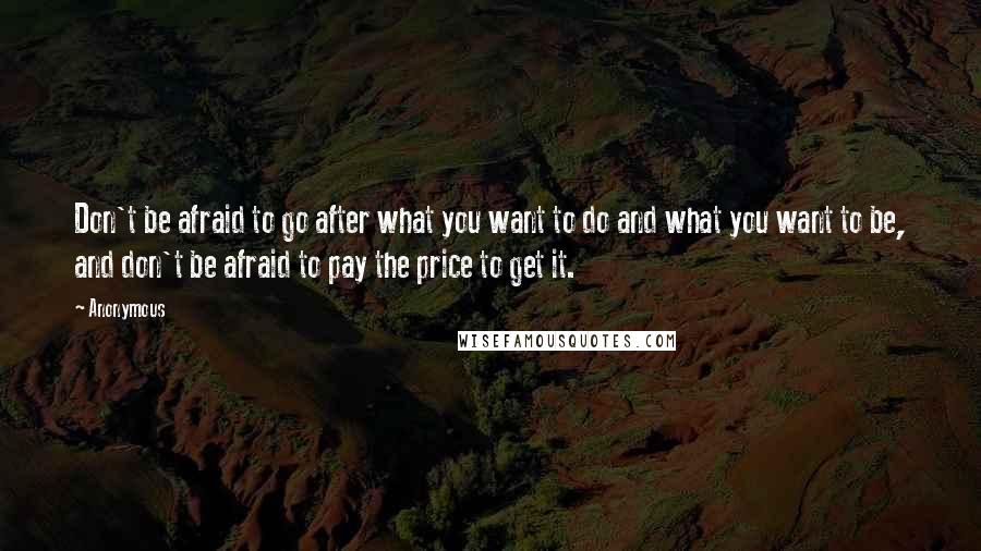 Anonymous Quotes: Don't be afraid to go after what you want to do and what you want to be, and don't be afraid to pay the price to get it.