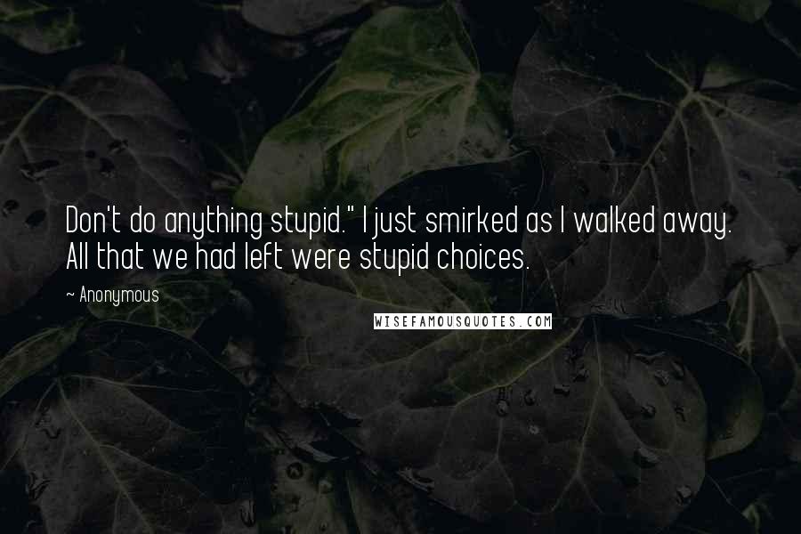 Anonymous Quotes: Don't do anything stupid." I just smirked as I walked away. All that we had left were stupid choices.