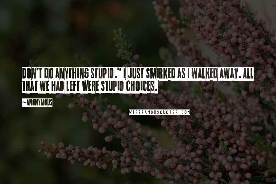 Anonymous Quotes: Don't do anything stupid." I just smirked as I walked away. All that we had left were stupid choices.