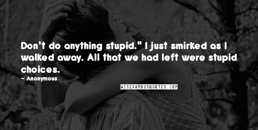 Anonymous Quotes: Don't do anything stupid." I just smirked as I walked away. All that we had left were stupid choices.
