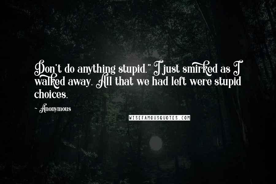 Anonymous Quotes: Don't do anything stupid." I just smirked as I walked away. All that we had left were stupid choices.
