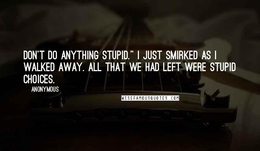 Anonymous Quotes: Don't do anything stupid." I just smirked as I walked away. All that we had left were stupid choices.