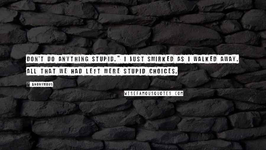 Anonymous Quotes: Don't do anything stupid." I just smirked as I walked away. All that we had left were stupid choices.