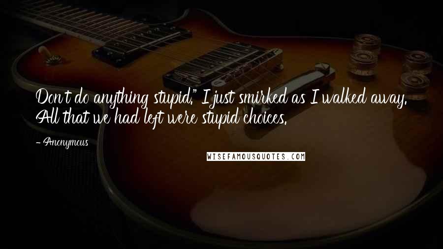 Anonymous Quotes: Don't do anything stupid." I just smirked as I walked away. All that we had left were stupid choices.