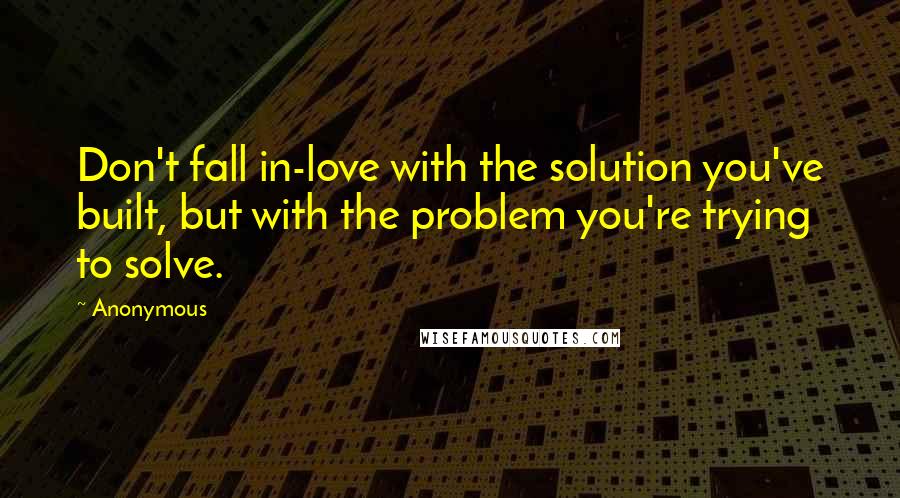 Anonymous Quotes: Don't fall in-love with the solution you've built, but with the problem you're trying to solve.