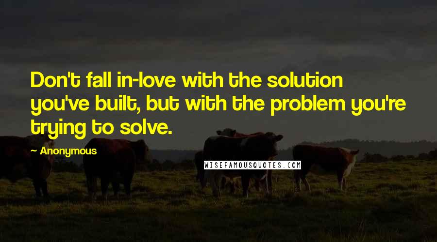 Anonymous Quotes: Don't fall in-love with the solution you've built, but with the problem you're trying to solve.