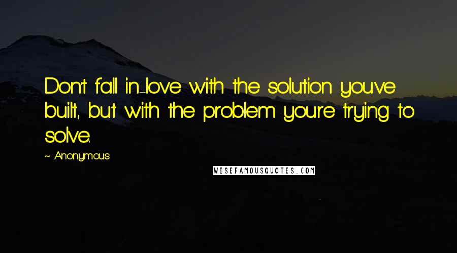Anonymous Quotes: Don't fall in-love with the solution you've built, but with the problem you're trying to solve.