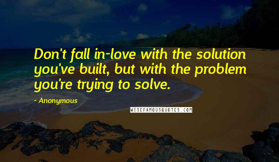 Anonymous Quotes: Don't fall in-love with the solution you've built, but with the problem you're trying to solve.