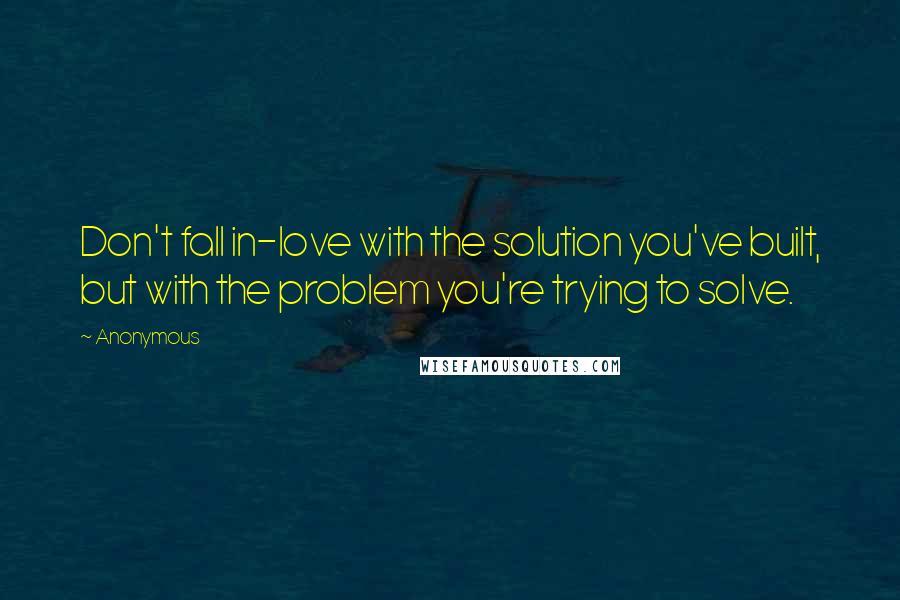 Anonymous Quotes: Don't fall in-love with the solution you've built, but with the problem you're trying to solve.