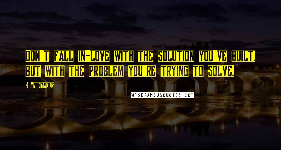 Anonymous Quotes: Don't fall in-love with the solution you've built, but with the problem you're trying to solve.