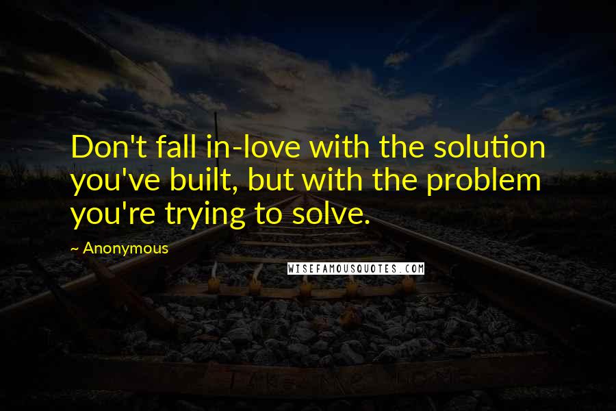 Anonymous Quotes: Don't fall in-love with the solution you've built, but with the problem you're trying to solve.