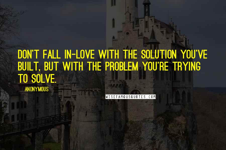 Anonymous Quotes: Don't fall in-love with the solution you've built, but with the problem you're trying to solve.