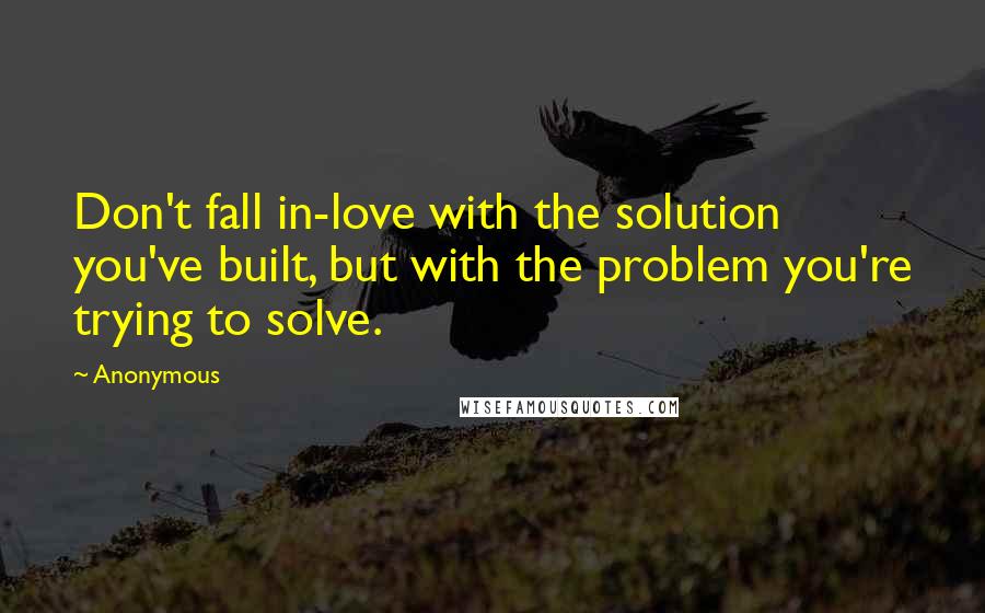 Anonymous Quotes: Don't fall in-love with the solution you've built, but with the problem you're trying to solve.