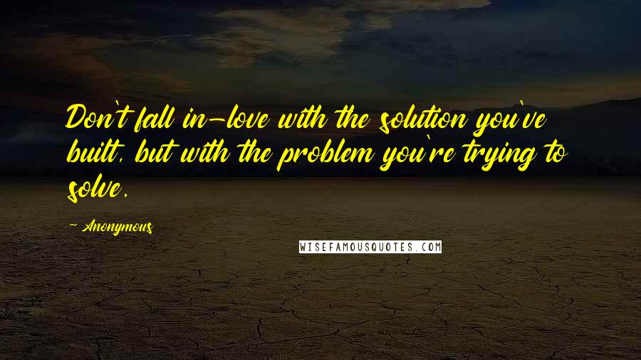 Anonymous Quotes: Don't fall in-love with the solution you've built, but with the problem you're trying to solve.