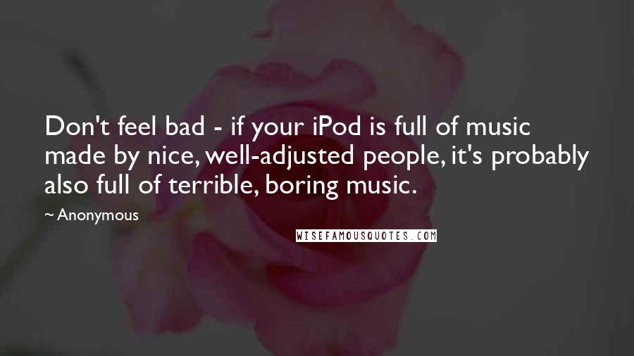 Anonymous Quotes: Don't feel bad - if your iPod is full of music made by nice, well-adjusted people, it's probably also full of terrible, boring music.