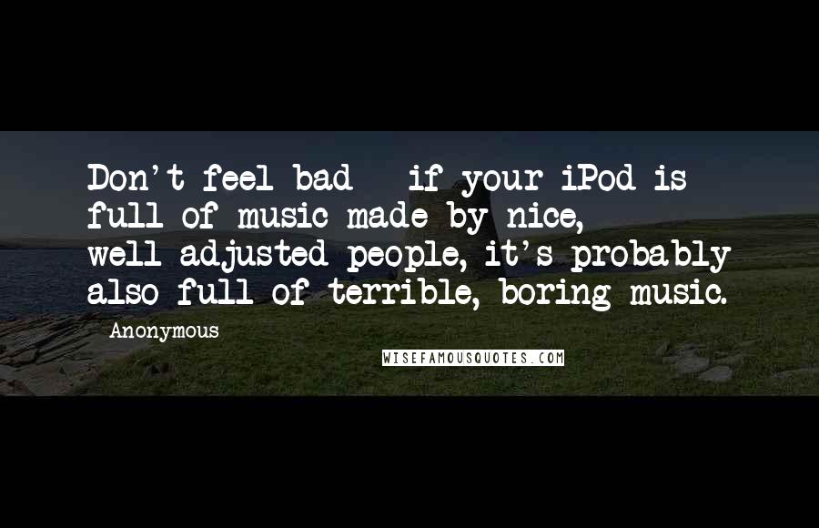 Anonymous Quotes: Don't feel bad - if your iPod is full of music made by nice, well-adjusted people, it's probably also full of terrible, boring music.