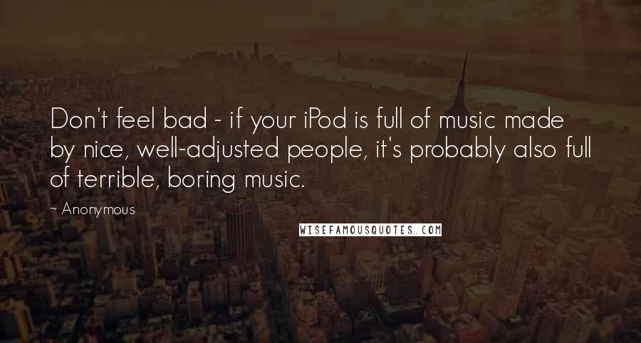 Anonymous Quotes: Don't feel bad - if your iPod is full of music made by nice, well-adjusted people, it's probably also full of terrible, boring music.