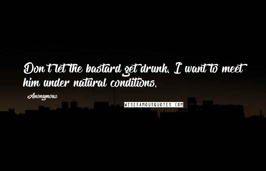 Anonymous Quotes: Don't let the bastard get drunk. I want to meet him under natural conditions.