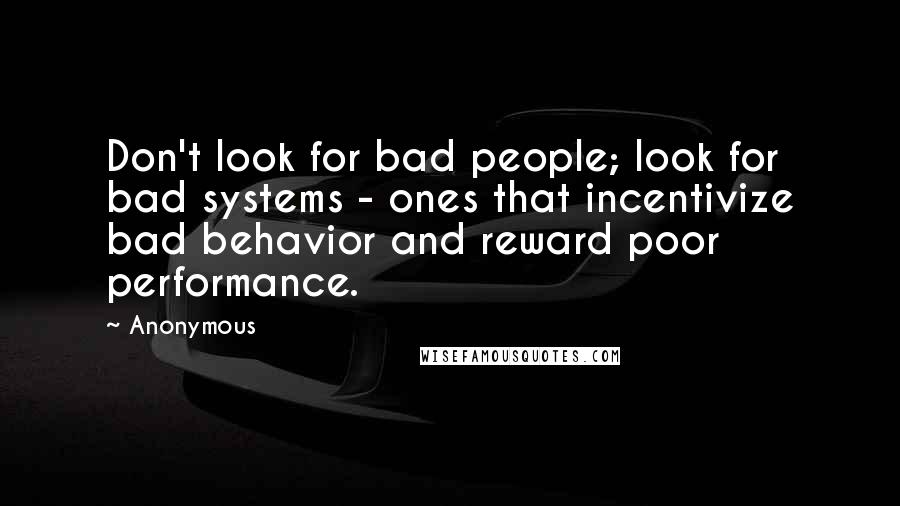 Anonymous Quotes: Don't look for bad people; look for bad systems - ones that incentivize bad behavior and reward poor performance.