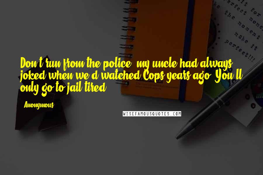 Anonymous Quotes: Don't run from the police, my uncle had always joked when we'd watched Cops years ago. You'll only go to jail tired.