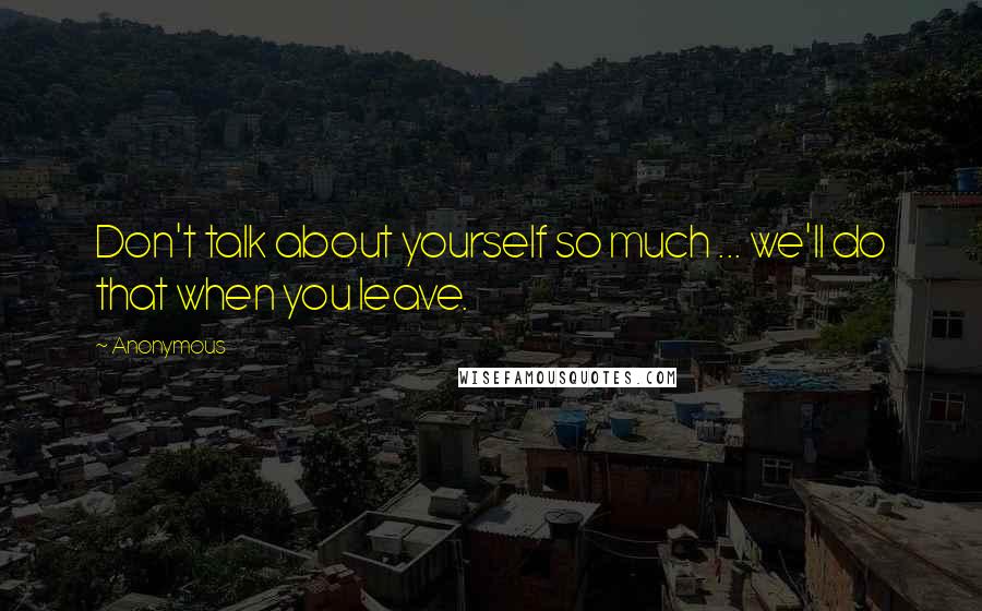 Anonymous Quotes: Don't talk about yourself so much ... we'll do that when you leave.