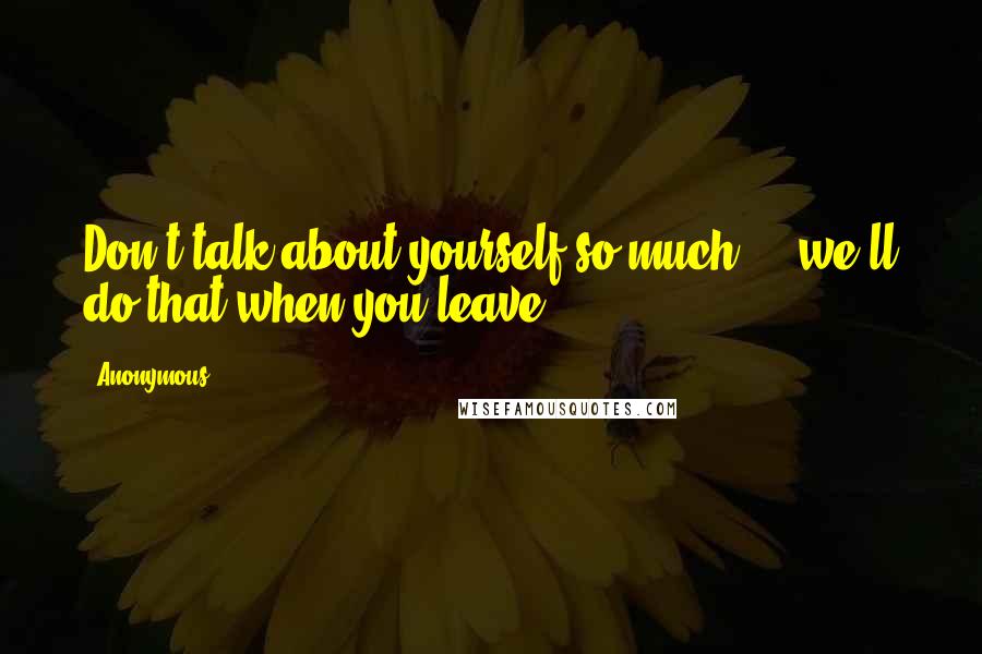 Anonymous Quotes: Don't talk about yourself so much ... we'll do that when you leave.