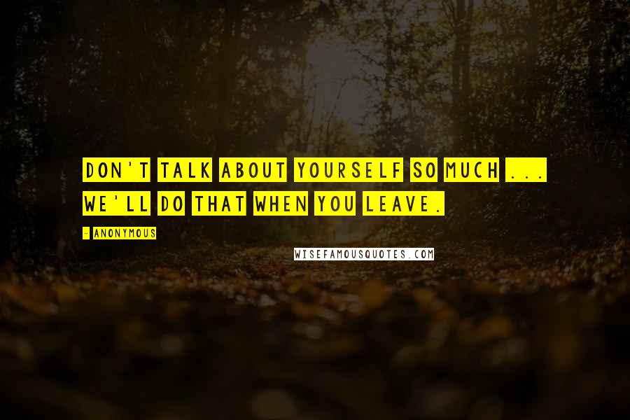 Anonymous Quotes: Don't talk about yourself so much ... we'll do that when you leave.