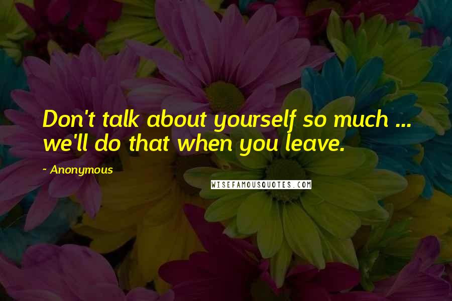 Anonymous Quotes: Don't talk about yourself so much ... we'll do that when you leave.