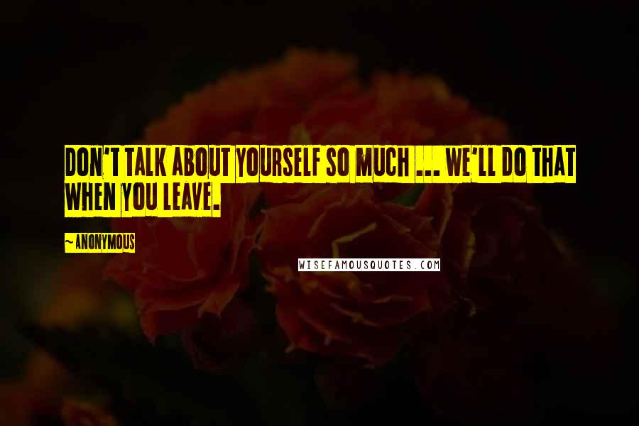 Anonymous Quotes: Don't talk about yourself so much ... we'll do that when you leave.