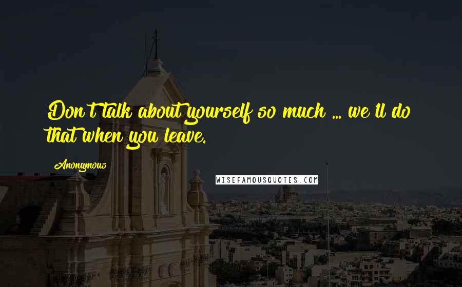 Anonymous Quotes: Don't talk about yourself so much ... we'll do that when you leave.