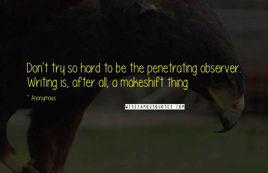 Anonymous Quotes: Don't try so hard to be the penetrating observer. Writing is, after all, a makeshift thing.