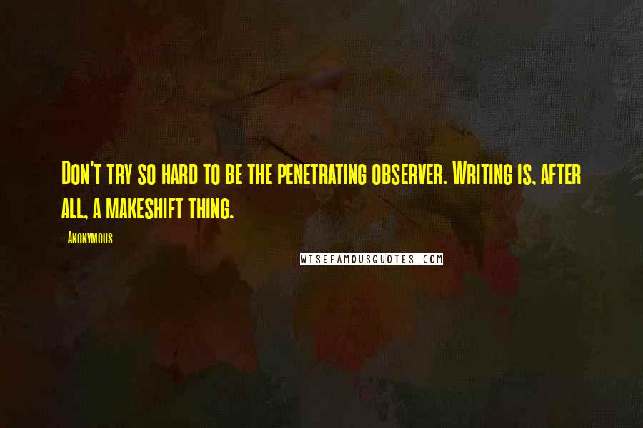 Anonymous Quotes: Don't try so hard to be the penetrating observer. Writing is, after all, a makeshift thing.