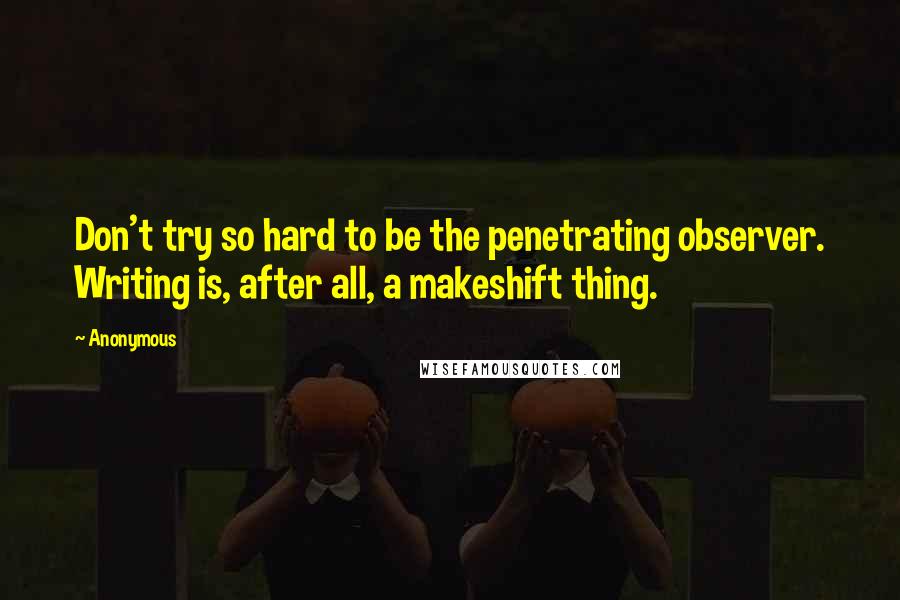 Anonymous Quotes: Don't try so hard to be the penetrating observer. Writing is, after all, a makeshift thing.