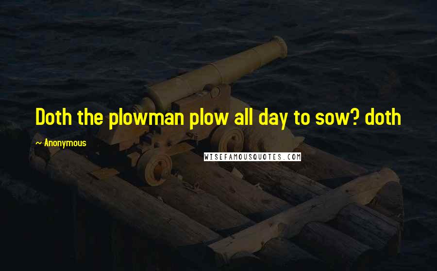 Anonymous Quotes: Doth the plowman plow all day to sow? doth