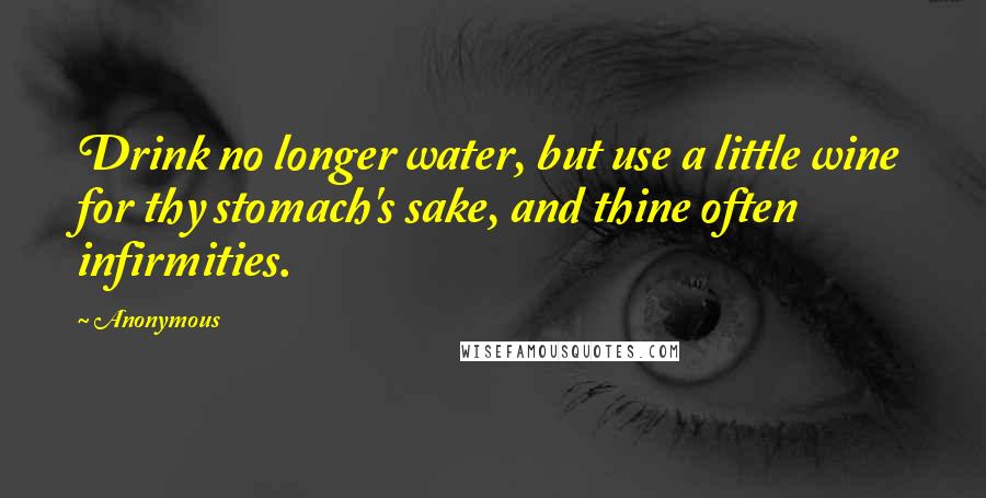 Anonymous Quotes: Drink no longer water, but use a little wine for thy stomach's sake, and thine often infirmities.