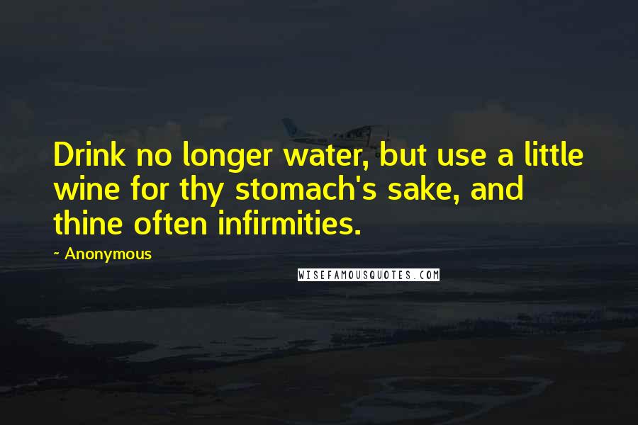 Anonymous Quotes: Drink no longer water, but use a little wine for thy stomach's sake, and thine often infirmities.