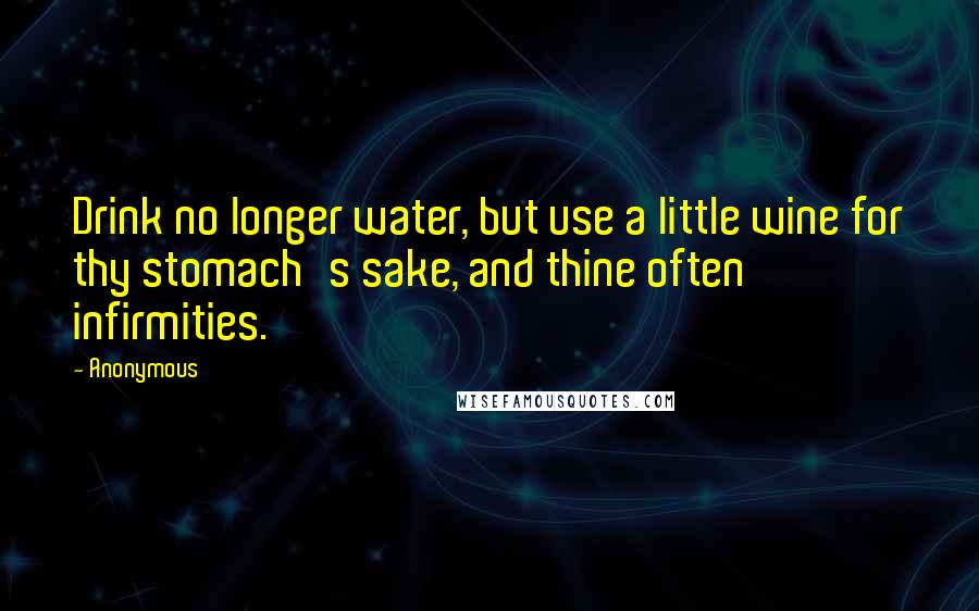 Anonymous Quotes: Drink no longer water, but use a little wine for thy stomach's sake, and thine often infirmities.