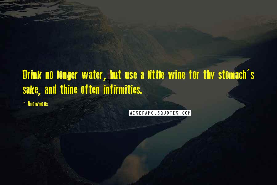 Anonymous Quotes: Drink no longer water, but use a little wine for thy stomach's sake, and thine often infirmities.