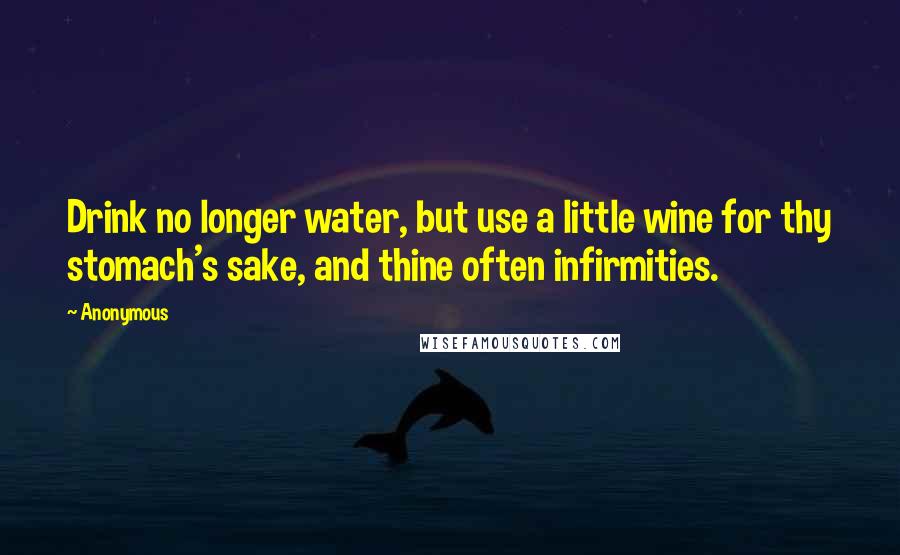 Anonymous Quotes: Drink no longer water, but use a little wine for thy stomach's sake, and thine often infirmities.