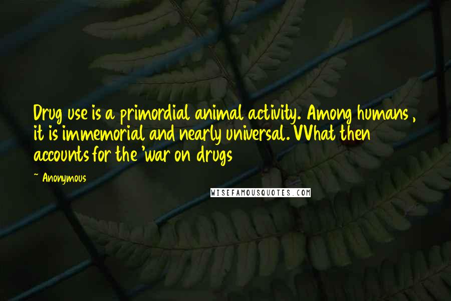 Anonymous Quotes: Drug use is a primordial animal activity. Among humans , it is immemorial and nearly universal. VVhat then accounts for the 'war on drugs