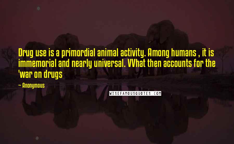 Anonymous Quotes: Drug use is a primordial animal activity. Among humans , it is immemorial and nearly universal. VVhat then accounts for the 'war on drugs
